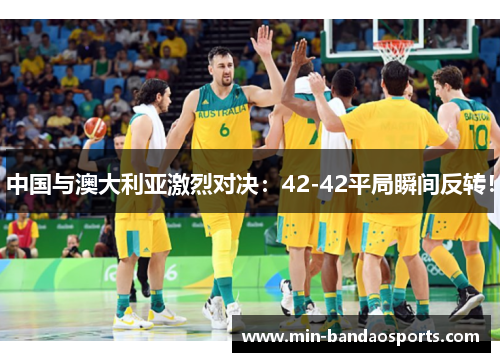 中国与澳大利亚激烈对决：42-42平局瞬间反转！